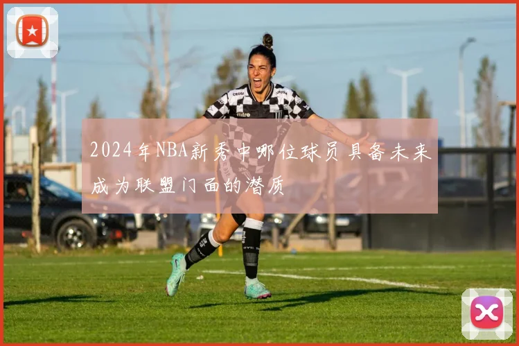 2024年NBA新秀中哪位球员具备未来成为联盟门面的潜质
