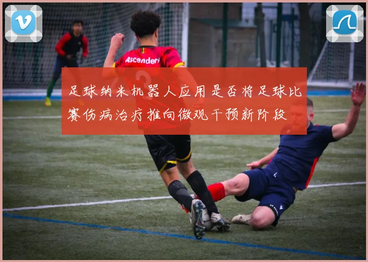 足球纳米机器人应用是否将足球比赛伤病治疗推向微观干预新阶段
