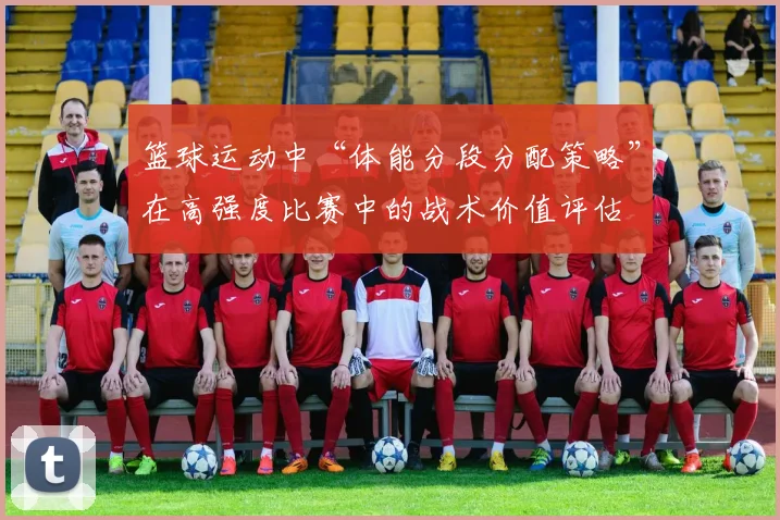 篮球运动中“体能分段分配策略”在高强度比赛中的战术价值评估