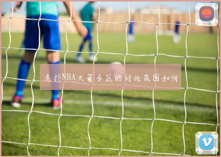 虎扑NBA火箭专区的讨论氛围如何