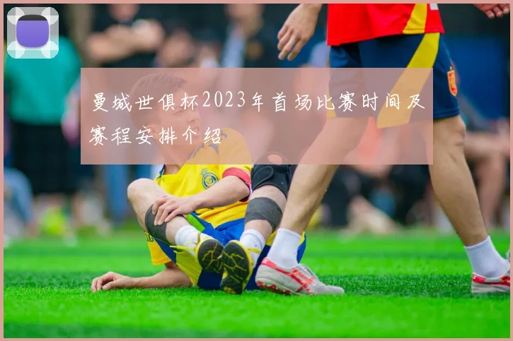 曼城世俱杯2023年首场比赛时间及赛程安排介绍