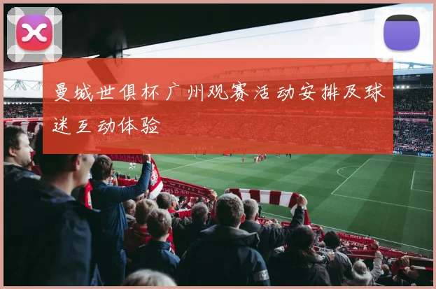 曼城世俱杯广州观赛活动安排及球迷互动体验